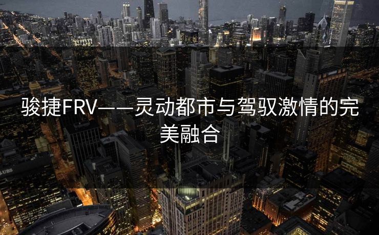 骏捷FRV——灵动都市与驾驭激情的完美融合 骏捷FRV——灵动都市与驾驭激情的完美融合