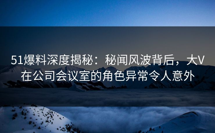 51爆料深度揭秘:秘闻风波背后,大V在公司会议室的角色异常令人意外 51爆料深度揭秘:秘闻风波背后,大V在公司会议室的角色异常令人意外