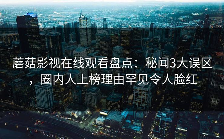 蘑菇影视在线观看盘点:秘闻3大误区,圈内人上榜理由罕见令人脸红 蘑菇影视在线观看盘点:秘闻3大误区,圈内人上榜理由罕见令人脸红
