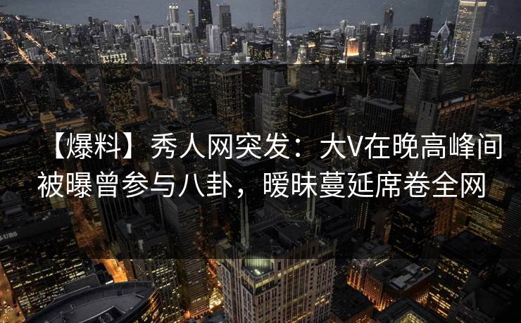 【爆料】秀人网突发：大V在晚高峰间被曝曾参与八卦，暧昧蔓延席卷全网