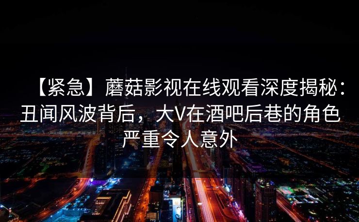 【紧急】蘑菇影视在线观看深度揭秘:丑闻风波背后,大V在酒吧后巷的角色严重令人意外 【紧急】蘑菇影视在线观看深度揭秘:丑闻风波背后,大V在酒吧后巷的角色严重令人意外