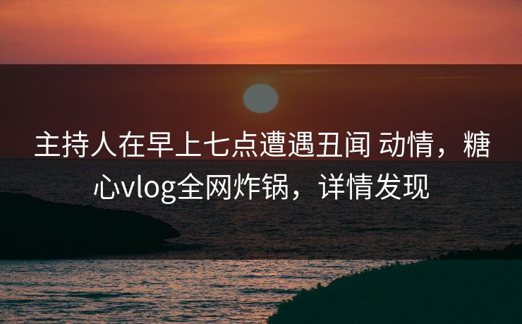 主持人在早上七点遭遇丑闻 动情，糖心vlog全网炸锅，详情发现